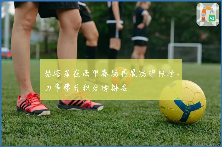 赫塔菲在西甲赛场再展防守韧性，力争攀升积分榜排名