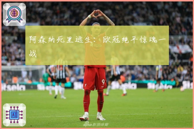 阿森纳死里逃生：欧冠绝平惊魂一战