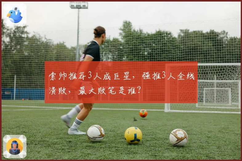 索帅推荐3人成巨星，强推3人全线溃败，最大败笔是谁？