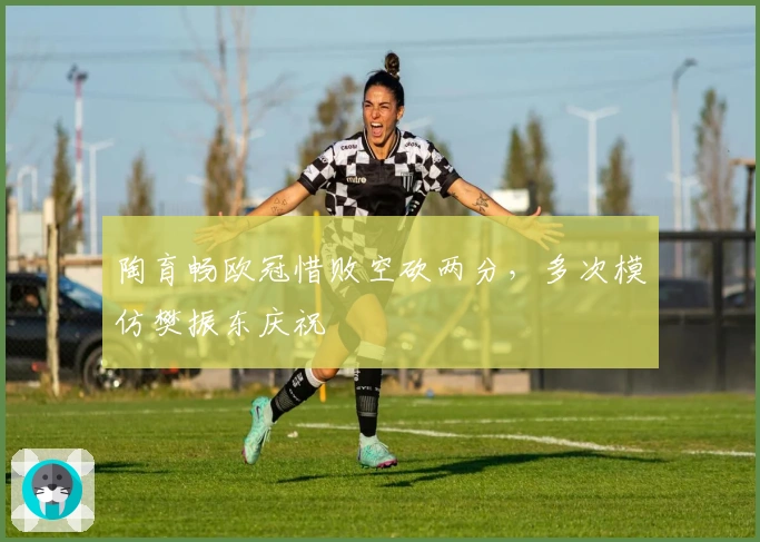 陶育畅欧冠惜败空砍两分,多次模仿樊振东庆祝