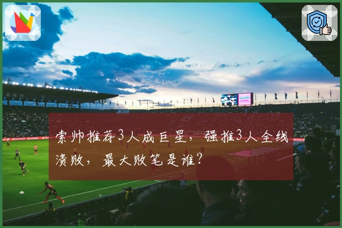 索帅推荐3人成巨星，强推3人全线溃败，最大败笔是谁？