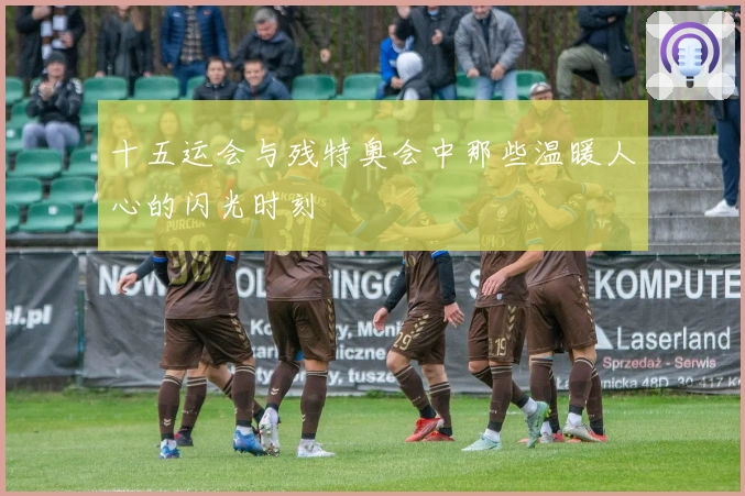 十五运会与残特奥会中那些温暖人心的闪光时刻