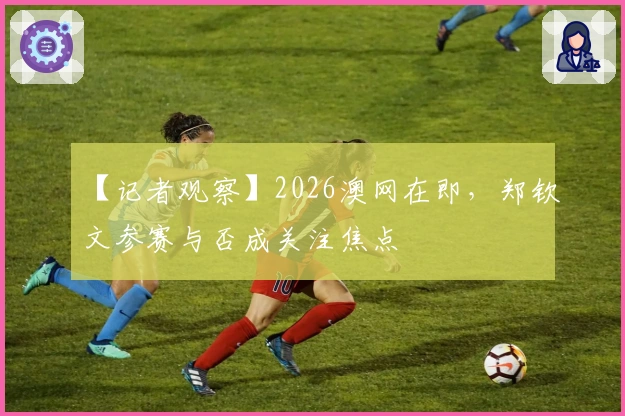 【记者观察】2026澳网在即，郑钦文参赛与否成关注焦点