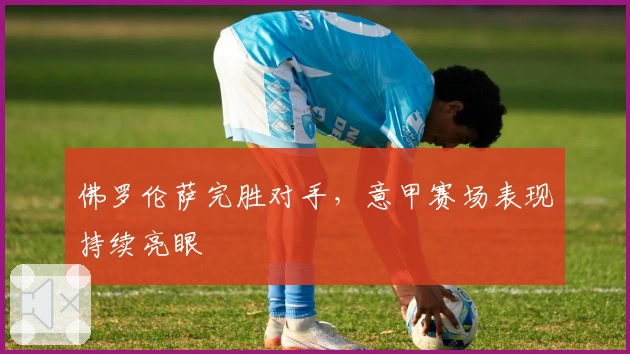 佛罗伦萨完胜对手，意甲赛场表现持续亮眼