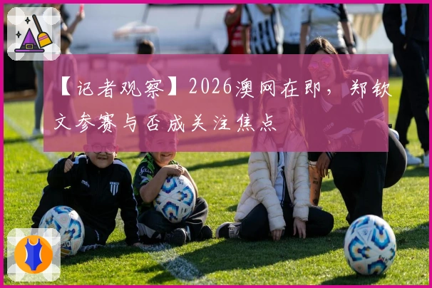 【记者观察】2026澳网在即，郑钦文参赛与否成关注焦点