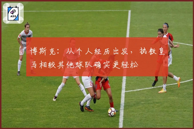 博斯克：从个人经历出发，执教皇马相较其他球队确实更轻松