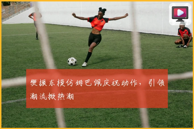 樊振东模仿姆巴佩庆祝动作，引领潮流掀热潮