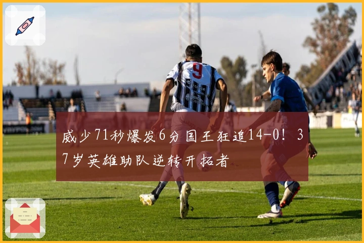 威少71秒爆发6分国王狂追14-0！37岁英雄助队逆转开拓者