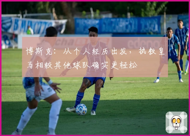 博斯克：从个人经历出发，执教皇马相较其他球队确实更轻松