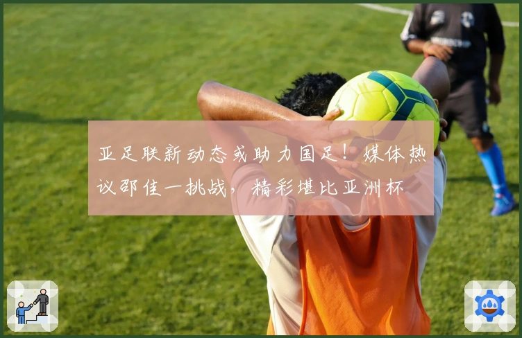 亚足联新动态或助力国足！媒体热议邵佳一挑战，精彩堪比亚洲杯