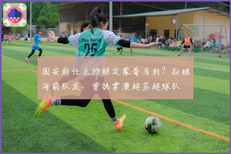 国安新任主帅锁定蒙哥马利？孙继海前队友，曾执掌澳超苏超球队